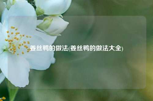 姜丝鸭的做法(姜丝鸭的做法大全)