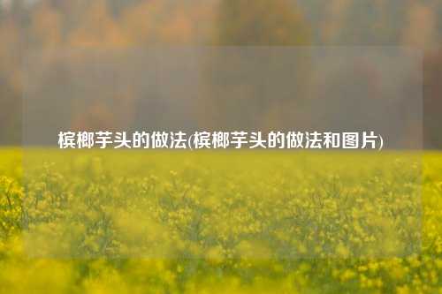 槟榔芋头的做法(槟榔芋头的做法和图片)
