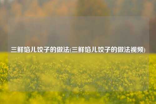 三鲜馅儿饺子的做法(三鲜馅儿饺子的做法视频)